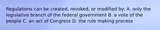 Regulations can be created, revoked, or modified by: A. only the legislative branch of the federal government B. a vote of the people C. an act of Congress D. the rule making process