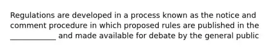 Regulations are developed in a process known as the notice and comment procedure in which proposed rules are published in the ____________ and made available for debate by the general public