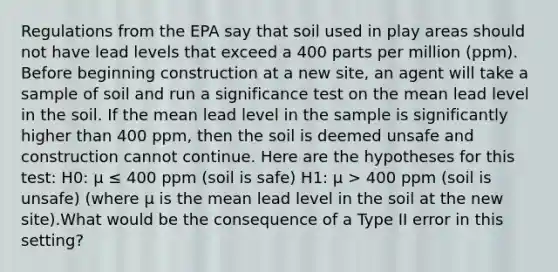 Regulations from the EPA say that soil used in play areas should not have lead levels that exceed a 400 parts per million (ppm). Before beginning construction at a new site, an agent will take a sample of soil and run a significance test on the mean lead level in the soil. If the mean lead level in the sample is significantly higher than 400 ppm, then the soil is deemed unsafe and construction cannot continue. Here are the hypotheses for this test: H0: μ ≤ 400 ppm (soil is safe) H1: μ > 400 ppm (soil is unsafe)​ (where μ is the mean lead level in the soil at the new site).What would be the consequence of a Type II error in this setting?