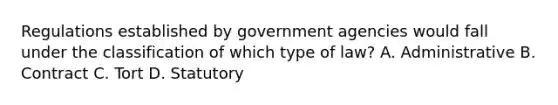 Regulations established by government agencies would fall under the classification of which type of law? A. Administrative B. Contract C. Tort D. Statutory