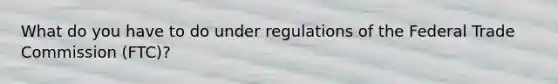 What do you have to do under regulations of the Federal Trade Commission (FTC)?