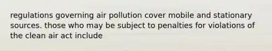 regulations governing air pollution cover mobile and stationary sources. those who may be subject to penalties for violations of the clean air act include