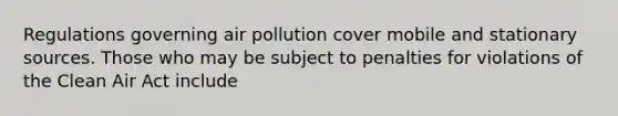 Regulations governing air pollution cover mobile and stationary sources. Those who may be subject to penalties for violations of the Clean Air Act include