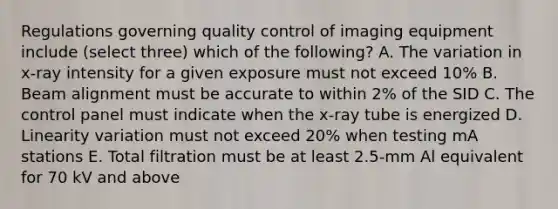 Regulations governing quality control of imaging equipment include (select three) which of the following? A. The variation in x-ray intensity for a given exposure must not exceed 10% B. Beam alignment must be accurate to within 2% of the SID C. The control panel must indicate when the x-ray tube is energized D. Linearity variation must not exceed 20% when testing mA stations E. Total filtration must be at least 2.5-mm Al equivalent for 70 kV and above