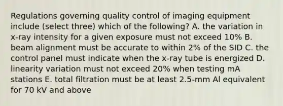 Regulations governing quality control of imaging equipment include (select three) which of the following? A. the variation in x-ray intensity for a given exposure must not exceed 10% B. beam alignment must be accurate to within 2% of the SID C. the control panel must indicate when the x-ray tube is energized D. linearity variation must not exceed 20% when testing mA stations E. total filtration must be at least 2.5-mm Al equivalent for 70 kV and above