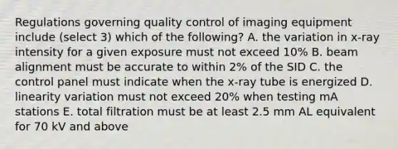 Regulations governing quality control of imaging equipment include (select 3) which of the following? A. the variation in x-ray intensity for a given exposure must not exceed 10% B. beam alignment must be accurate to within 2% of the SID C. the control panel must indicate when the x-ray tube is energized D. linearity variation must not exceed 20% when testing mA stations E. total filtration must be at least 2.5 mm AL equivalent for 70 kV and above