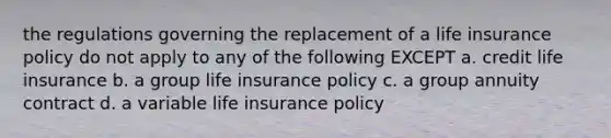 the regulations governing the replacement of a life insurance policy do not apply to any of the following EXCEPT a. credit life insurance b. a group life insurance policy c. a group annuity contract d. a variable life insurance policy