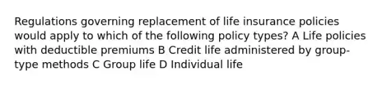 Regulations governing replacement of life insurance policies would apply to which of the following policy types? A Life policies with deductible premiums B Credit life administered by group-type methods C Group life D Individual life