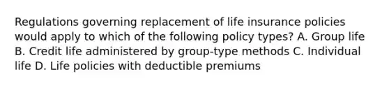 Regulations governing replacement of life insurance policies would apply to which of the following policy types? A. Group life B. Credit life administered by group-type methods C. Individual life D. Life policies with deductible premiums