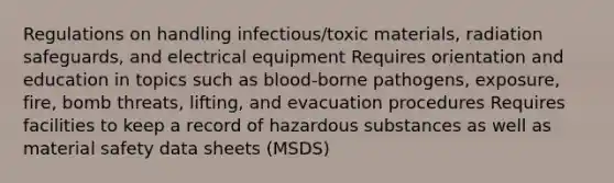 Regulations on handling infectious/toxic materials, radiation safeguards, and electrical equipment Requires orientation and education in topics such as blood-borne pathogens, exposure, fire, bomb threats, lifting, and evacuation procedures Requires facilities to keep a record of hazardous substances as well as material safety data sheets (MSDS)