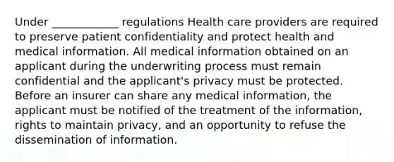 Under ____________ regulations Health care providers are required to preserve patient confidentiality and protect health and medical information. All medical information obtained on an applicant during the underwriting process must remain confidential and the applicant's privacy must be protected. Before an insurer can share any medical information, the applicant must be notified of the treatment of the information, rights to maintain privacy, and an opportunity to refuse the dissemination of information.