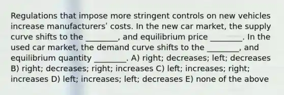 Regulations that impose more stringent controls on new vehicles increase manufacturersʹ costs. In the new car market, the supply curve shifts to the ________, and equilibrium price ________. In the used car market, the demand curve shifts to the ________, and equilibrium quantity ________. A) right; decreases; left; decreases B) right; decreases; right; increases C) left; increases; right; increases D) left; increases; left; decreases E) none of the above