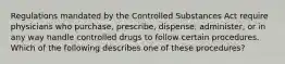 Regulations mandated by the Controlled Substances Act require physicians who purchase, prescribe, dispense, administer, or in any way handle controlled drugs to follow certain procedures. Which of the following describes one of these procedures?