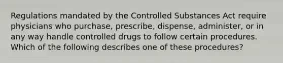 Regulations mandated by the Controlled Substances Act require physicians who purchase, prescribe, dispense, administer, or in any way handle controlled drugs to follow certain procedures. Which of the following describes one of these procedures?