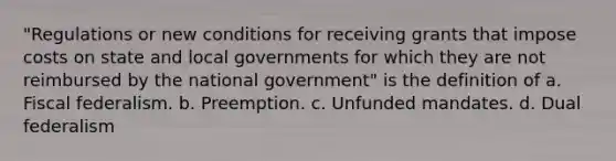 "Regulations or new conditions for receiving grants that impose costs on state and local governments for which they are not reimbursed by the national government" is the definition of a. Fiscal federalism. b. Preemption. c. Unfunded mandates. d. Dual federalism