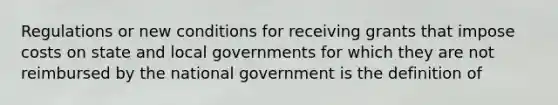 Regulations or new conditions for receiving grants that impose costs on state and local governments for which they are not reimbursed by the national government is the definition of