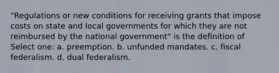 "Regulations or new conditions for receiving grants that impose costs on state and local governments for which they are not reimbursed by the national government" is the definition of Select one: a. preemption. b. unfunded mandates. c. fiscal federalism. d. dual federalism.