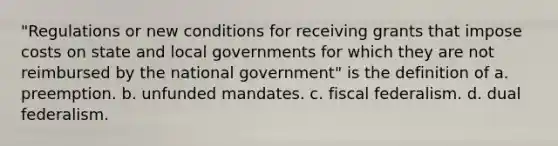 "Regulations or new conditions for receiving grants that impose costs on state and local governments for which they are not reimbursed by the national government" is the definition of a. preemption. b. unfunded mandates. c. fiscal federalism. d. dual federalism.