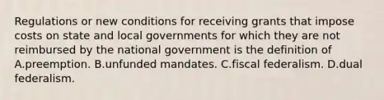 Regulations or new conditions for receiving grants that impose costs on state and local governments for which they are not reimbursed by the national government is the definition of A.preemption. B.unfunded mandates. C.fiscal federalism. D.dual federalism.