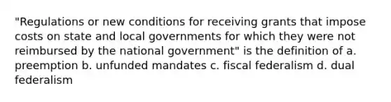 "Regulations or new conditions for receiving grants that impose costs on state and local governments for which they were not reimbursed by the national government" is the definition of a. preemption b. unfunded mandates c. fiscal federalism d. dual federalism