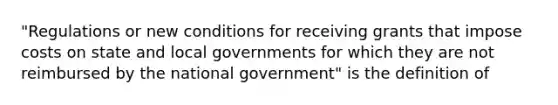 "Regulations or new conditions for receiving grants that impose costs on state and local governments for which they are not reimbursed by the national government" is the definition of