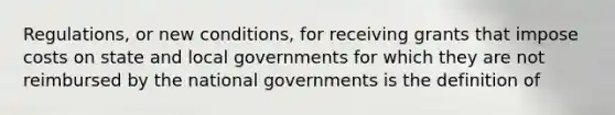 Regulations, or new conditions, for receiving grants that impose costs on state and local governments for which they are not reimbursed by the national governments is the definition of