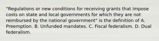 "Regulations or new conditions for receiving grants that impose costs on state and local governments for which they are not reimbursed by the national government" is the definition of A. Preemption. B. Unfunded mandates. C. Fiscal federalism. D. Dual federalism.