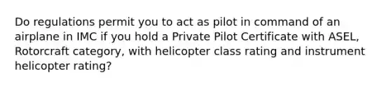 Do regulations permit you to act as pilot in command of an airplane in IMC if you hold a Private Pilot Certificate with ASEL, Rotorcraft category, with helicopter class rating and instrument helicopter rating?