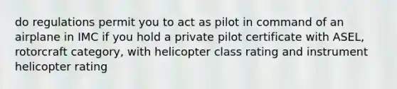 do regulations permit you to act as pilot in command of an airplane in IMC if you hold a private pilot certificate with ASEL, rotorcraft category, with helicopter class rating and instrument helicopter rating