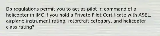 Do regulations permit you to act as pilot in command of a helicopter in IMC if you hold a Private Pilot Certificate with ASEL, airplane instrument rating, rotorcraft category, and helicopter class rating?