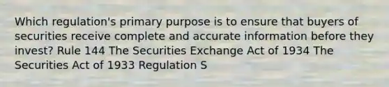 Which regulation's primary purpose is to ensure that buyers of securities receive complete and accurate information before they invest? Rule 144 The Securities Exchange Act of 1934 The Securities Act of 1933 Regulation S