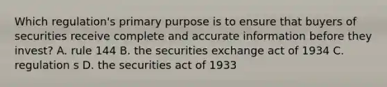 Which regulation's primary purpose is to ensure that buyers of securities receive complete and accurate information before they invest? A. rule 144 B. the securities exchange act of 1934 C. regulation s D. the securities act of 1933