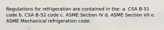 Regulations for refrigeration are contained in the: a. CSA B-51 code b. CSA B-52 code c. ASME Section IV d. ASME Section VII e. ASME Mechanical refrigeration code.