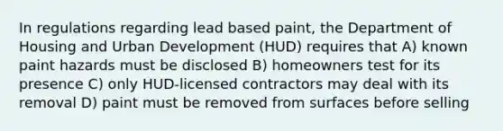 In regulations regarding lead based paint, the Department of Housing and Urban Development (HUD) requires that A) known paint hazards must be disclosed B) homeowners test for its presence C) only HUD-licensed contractors may deal with its removal D) paint must be removed from surfaces before selling