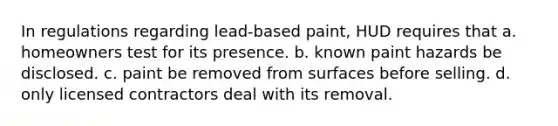 In regulations regarding lead-based paint, HUD requires that a. homeowners test for its presence. b. known paint hazards be disclosed. c. paint be removed from surfaces before selling. d. only licensed contractors deal with its removal.