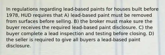 In regulations regarding lead-based paints for houses built before 1978, HUD requires that A) lead-based paint must be removed from surfaces before selling. B) the broker must make sure the buyer receives the required lead-based paint disclosure. C) the buyer complete a lead inspection and testing before closing. D) the seller is required to give all buyers a lead-based paint disclosure.