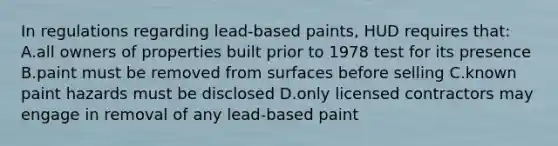 In regulations regarding lead-based paints, HUD requires that: A.all owners of properties built prior to 1978 test for its presence B.paint must be removed from surfaces before selling C.known paint hazards must be disclosed D.only licensed contractors may engage in removal of any lead-based paint