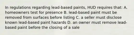 In regulations regarding lead-based paints, HUD requires that: A. homeowners test for presence B. lead-based paint must be removed from surfaces before listing C. a seller must disclose known lead-based paint hazards D. an owner must remove lead-based paint before the closing of a sale