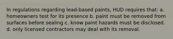 In regulations regarding lead-based paints, HUD requires that: a. homeowners test for its presence b. paint must be removed from surfaces before sealing c. know paint hazards must be disclosed. d. only licensed contractors may deal with its removal.