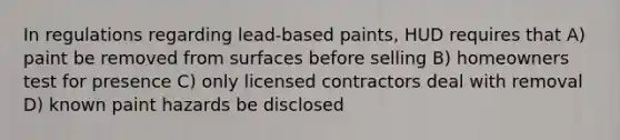 In regulations regarding lead-based paints, HUD requires that A) paint be removed from surfaces before selling B) homeowners test for presence C) only licensed contractors deal with removal D) known paint hazards be disclosed