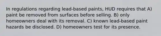 In regulations regarding lead-based paints, HUD requires that A) paint be removed from surfaces before selling. B) only homeowners deal with its removal. C) known lead-based paint hazards be disclosed. D) homeowners test for its presence.