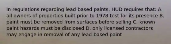 In regulations regarding lead-based paints, HUD requires that: A. all owners of properties built prior to 1978 test for its presence B. paint must be removed from surfaces before selling C. known paint hazards must be disclosed D. only licensed contractors may engage in removal of any lead-based paint