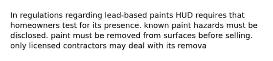 In regulations regarding lead-based paints HUD requires that homeowners test for its presence. known paint hazards must be disclosed. paint must be removed from surfaces before selling. only licensed contractors may deal with its remova