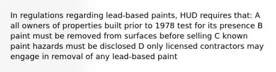 In regulations regarding lead-based paints, HUD requires that: A all owners of properties built prior to 1978 test for its presence B paint must be removed from surfaces before selling C known paint hazards must be disclosed D only licensed contractors may engage in removal of any lead-based paint