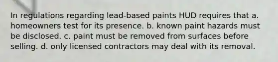 In regulations regarding lead-based paints HUD requires that a. homeowners test for its presence. b. known paint hazards must be disclosed. c. paint must be removed from surfaces before selling. d. only licensed contractors may deal with its removal.