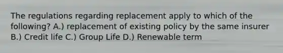 The regulations regarding replacement apply to which of the following? A.) replacement of existing policy by the same insurer B.) Credit life C.) Group Life D.) Renewable term