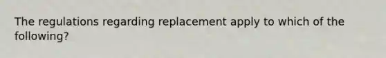 The regulations regarding replacement apply to which of the following?