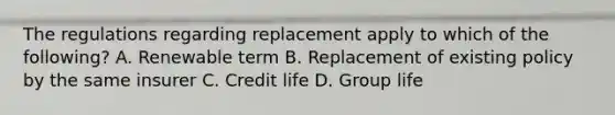 The regulations regarding replacement apply to which of the following? A. Renewable term B. Replacement of existing policy by the same insurer C. Credit life D. Group life