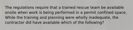 The regulations require that a trained rescue team be available onsite when work is being performed in a permit confined space. While the training and planning were wholly inadequate, the contractor did have available which of the following?