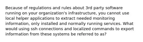 Because of regulations and rules about 3rd party software running on your organization's infrastructure, you cannot use local helper applications to extract needed monitoring information, only installed and normally running services. What would using ssh connections and localized commands to export information from these systems be referred to as?